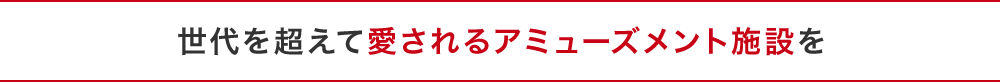 世代を超えて愛されるアミューズメント施設を