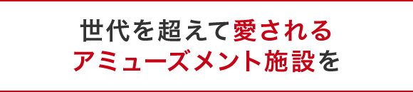 世代を超えて愛されるアミューズメント施設を