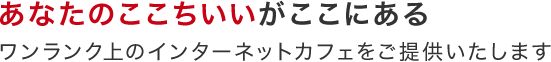 あなたのここちいいがここにあるワンランク上のインターネットカフェをご提供いたします