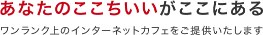 あなたのここちいいがここにあるワンランク上のインターネットカフェをご提供いたします